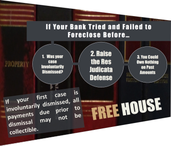 If Your Bank Tried and Failed to Foreclose Before… 1. Was your case Involuntarily Dismissed? 2. Raise the Res Judicata Defense 3. You Could Owe Nothing on Past Amounts If your first case is involuntarily dismissed, all payments due prior to dismissal may not be collectible. FREE HOUSE